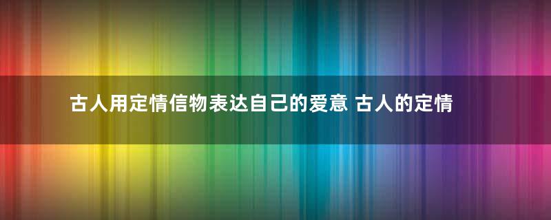 古人用定情信物表达自己的爱意 古人的定情信物都有那些